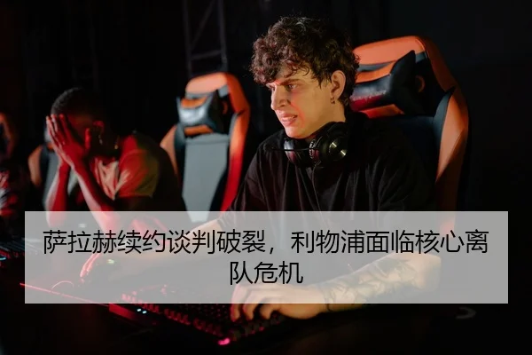 萨拉赫续约谈判破裂，利物浦面临核心离队危机